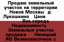 Продаю земельный участок на территории Новой Москвы, д. Лукошкино › Цена ­ 1 450 000 - Все города Недвижимость » Земельные участки продажа   . Ненецкий АО,Великовисочное с.